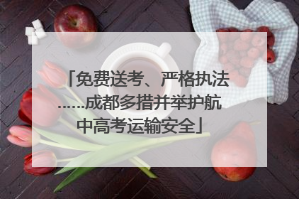 免费送考、严格执法……成都多措并举护航中高考运输安全