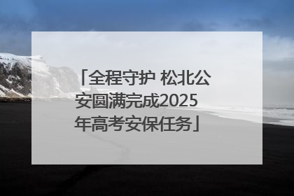全程守护 松北公安圆满完成2025年高考安保任务