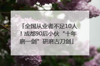全国从业者不足10人！成都90后小伙“十年磨一剑”研磨古刀剑
