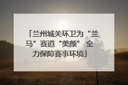 兰州城关环卫为“兰马”赛道“美颜” 全力保障赛事环境