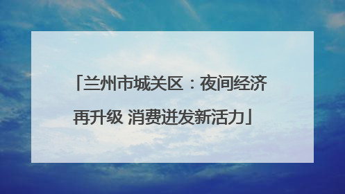 兰州市城关区：夜间经济再升级 消费迸发新活力