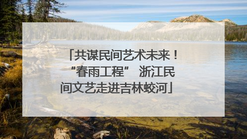 共谋民间艺术未来！“春雨工程” 浙江民间文艺走进吉林蛟河