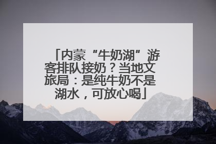 内蒙“牛奶湖”游客排队接奶？当地文旅局：是纯牛奶不是湖水，可放心喝