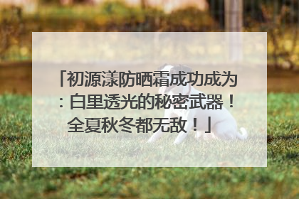 初源漾防晒霜成功成为：白里透光的秘密武器！全夏秋冬都无敌！