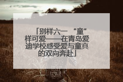 别样六一 “童”样可爱——在青岛爱迪学校感受爱与童真的双向奔赴