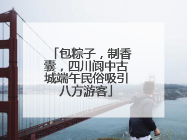 包粽子，制香囊，四川阆中古城端午民俗吸引八方游客