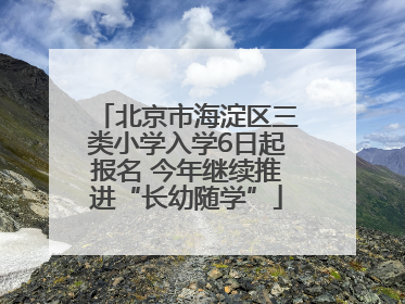 北京市海淀区三类小学入学6日起报名 今年继续推进“长幼随学”