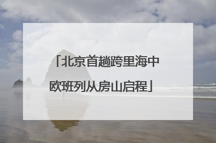 北京首趟跨里海中欧班列从房山启程