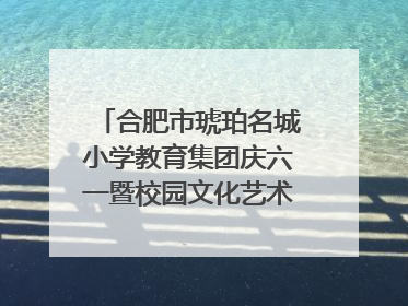 合肥市琥珀名城小学教育集团庆六一暨校园文化艺术节闭幕式文艺汇演圆满举行