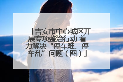 吉安市中心城区开展专项整治行动 着力解决“停车难、停车乱”问题（图）