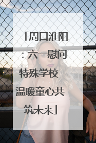 周口淮阳：六一慰问特殊学校 温暖童心共筑未来