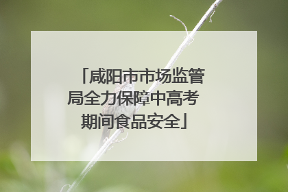 咸阳市市场监管局全力保障中高考期间食品安全