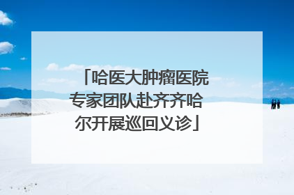 哈医大肿瘤医院专家团队赴齐齐哈尔开展巡回义诊
