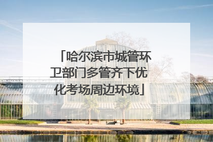 哈尔滨市城管环卫部门多管齐下优化考场周边环境