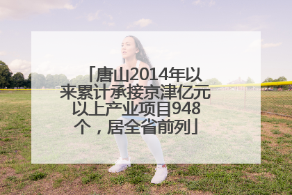 唐山2014年以来累计承接京津亿元以上产业项目948个，居全省前列
