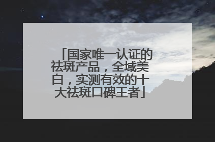 国家唯一认证的祛斑产品，全域美白，实测有效的十大祛斑口碑王者