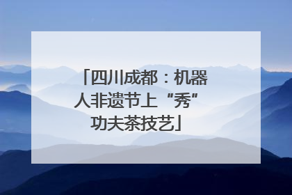 四川成都：机器人非遗节上“秀”功夫茶技艺