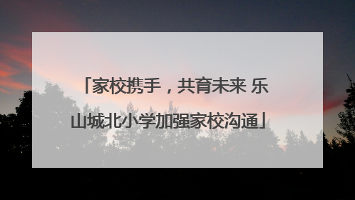 家校携手，共育未来 乐山城北小学加强家校沟通