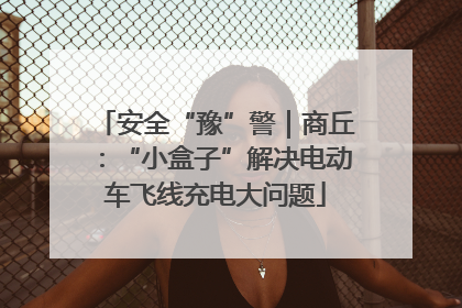 安全“豫”警｜商丘：“小盒子”解决电动车飞线充电大问题