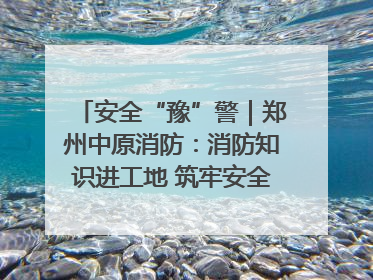 安全“豫”警｜郑州中原消防：消防知识进工地 筑牢安全“防火墙”