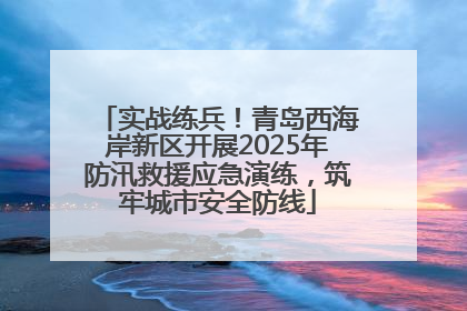 实战练兵！青岛西海岸新区开展2025年防汛救援应急演练，筑牢城市安全防线