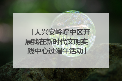 大兴安岭呼中区开展我在新时代文明实践中心过端午活动