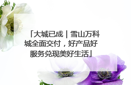 大城已成｜雪山万科城全面交付，好产品好服务兑现美好生活
