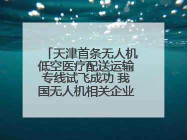 天津首条无人机低空医疗配送运输专线试飞成功 我国无人机相关企业超3.6万家