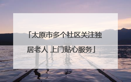 太原市多个社区关注独居老人 上门贴心服务