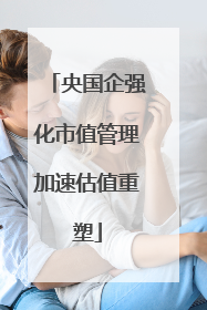 央国企强化市值管理加速估值重塑