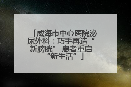 威海市中心医院泌尿外科：巧手再造“新膀胱” 患者重启“新生活”