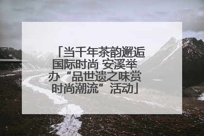 当千年茶韵邂逅国际时尚 安溪举办“品世遗之味赏时尚潮流”活动