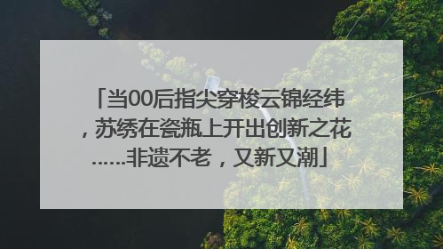 当00后指尖穿梭云锦经纬，苏绣在瓷瓶上开出创新之花……非遗不老，又新又潮