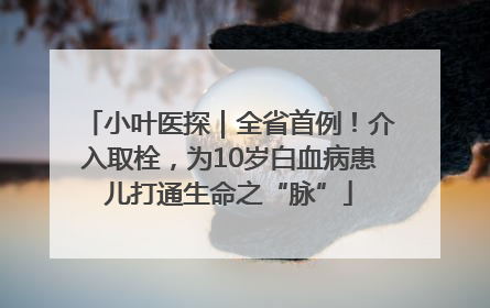 小叶医探｜全省首例！介入取栓，为10岁白血病患儿打通生命之“脉”