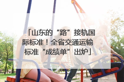 山东的“路”接轨国际标准！全省交通运输标准“成绩单”出炉