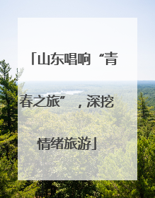 山东唱响“青春之旅”，深挖情绪旅游