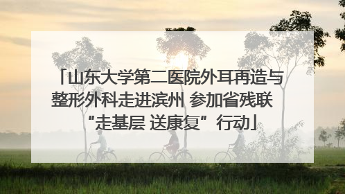 山东大学第二医院外耳再造与整形外科走进滨州 参加省残联“走基层 送康复”行动