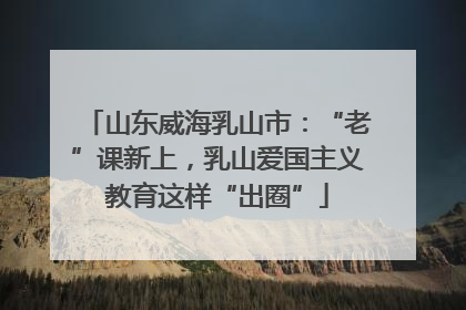 山东威海乳山市：“老”课新上，乳山爱国主义教育这样“出圈”