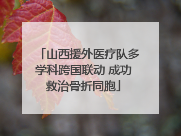 山西援外医疗队多学科跨国联动 成功救治骨折同胞