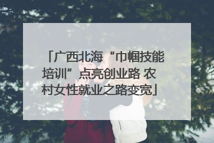 广西北海“巾帼技能培训”点亮创业路 农村女性就业之路变宽