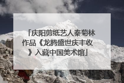 庆阳剪纸艺人秦菊林作品《龙腾盛世庆丰收》入藏中国美术馆