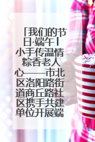 我们的节日·端午│小手传温情 粽香老人心——市北区洛阳路街道商丘路社区携手共建单位开展端午主题活动