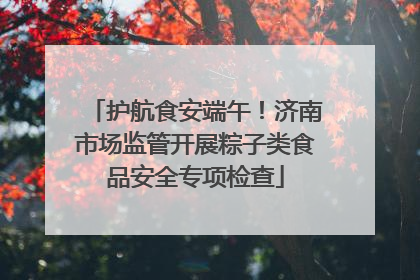 护航食安端午！济南市场监管开展粽子类食品安全专项检查