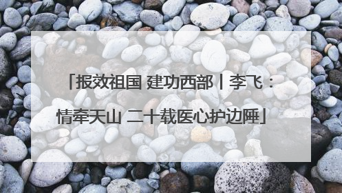 报效祖国 建功西部丨李飞：情牵天山 二十载医心护边陲