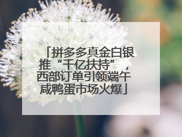 拼多多真金白银推“千亿扶持”，西部订单引领端午咸鸭蛋市场火爆