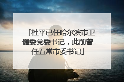 杜平已任哈尔滨市卫健委党委书记，此前曾任五常市委书记