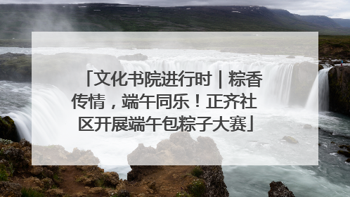 文化书院进行时｜粽香传情，端午同乐！正齐社区开展端午包粽子大赛