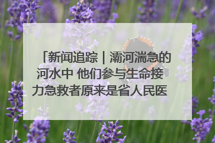新闻追踪｜灞河湍急的河水中 他们参与生命接力急救者原来是省人民医院00后男护士
