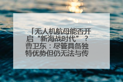 无人机航母能否开启“新海战时代”？曹卫东：尽管具备独特优势但仍无法与传统航母相提并论