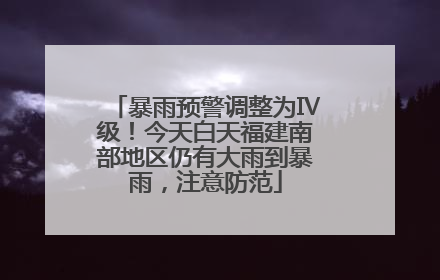 暴雨预警调整为Ⅳ级！今天白天福建南部地区仍有大雨到暴雨，注意防范